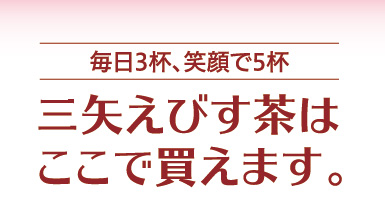 毎日３杯、笑顔で５杯　三矢えびす茶はここで買えます。